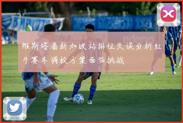 维斯塔潘新加坡站排位失误分析红牛赛车调校方案面临挑战
